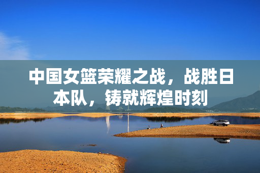 中国女篮荣耀之战，战胜日本队，铸就辉煌时刻