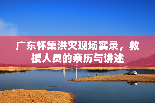 广东怀集洪灾现场实录，救援人员的亲历与讲述