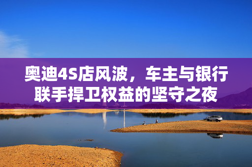 奥迪4S店风波，车主与银行联手捍卫权益的坚守之夜