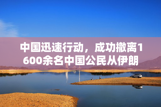 中国迅速行动，成功撤离1600余名中国公民从伊朗