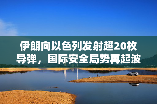 伊朗向以色列发射超20枚导弹，国际安全局势再起波澜