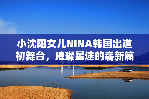 小沈阳女儿NINA韩国出道初舞台，璀璨星途的崭新篇章