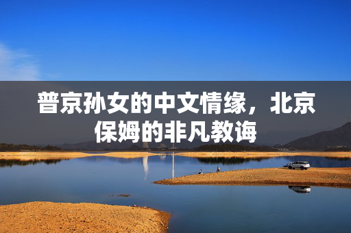 普京孙女的中文情缘，北京保姆的非凡教诲