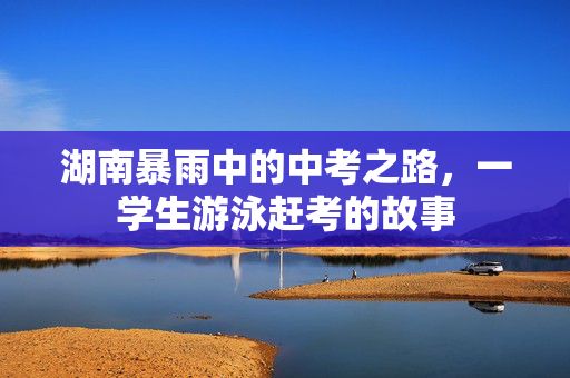 湖南暴雨中的中考之路，一学生游泳赶考的故事