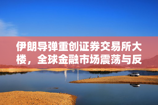 伊朗导弹重创证券交易所大楼，全球金融市场震荡与反思