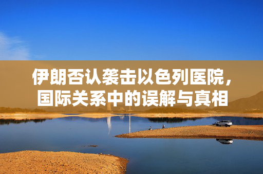 伊朗否认袭击以色列医院，国际关系中的误解与真相