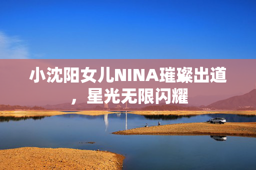 小沈阳女儿NINA璀璨出道，星光无限闪耀