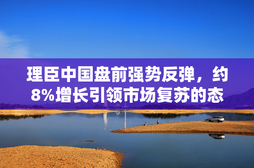 理臣中国盘前强势反弹，约8%增长引领市场复苏的态势显现