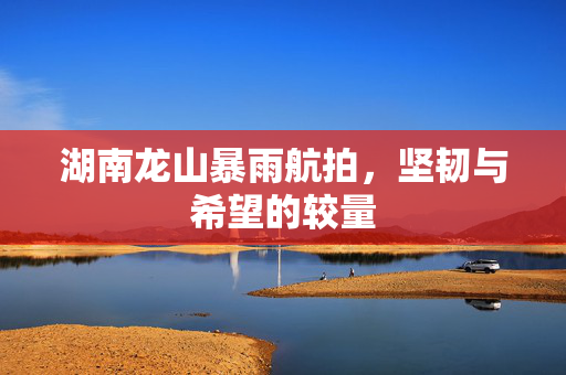 湖南龙山暴雨航拍，坚韧与希望的较量