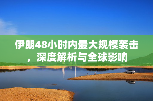 伊朗48小时内最大规模袭击，深度解析与全球影响