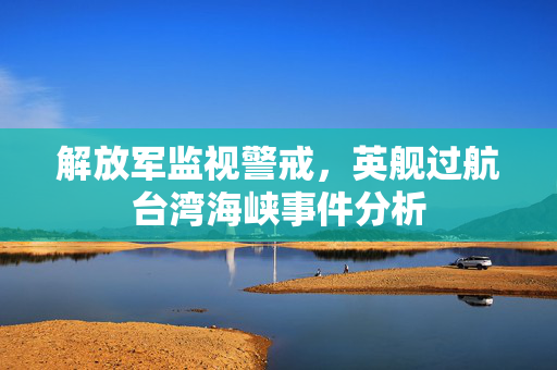 解放军监视警戒，英舰过航台湾海峡事件分析