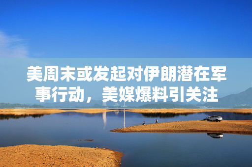 美周末或发起对伊朗潜在军事行动，美媒爆料引关注