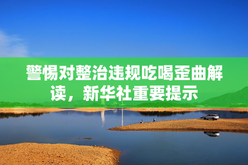 警惕对整治违规吃喝歪曲解读，新华社重要提示