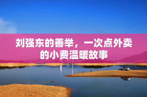 刘强东的善举，一次点外卖的小费温暖故事