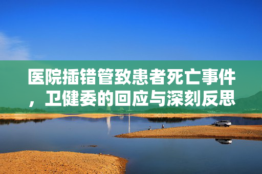 医院插错管致患者死亡事件，卫健委的回应与深刻反思