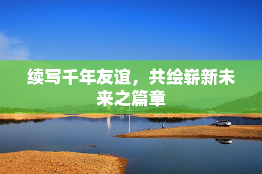 续写千年友谊，共绘崭新未来之篇章