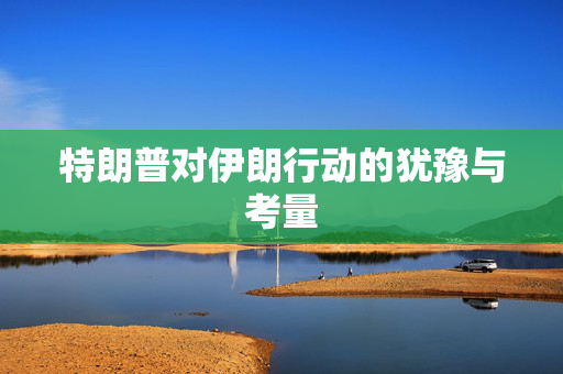 特朗普对伊朗行动的犹豫与考量