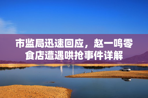 市监局迅速回应，赵一鸣零食店遭遇哄抢事件详解