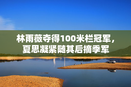 林雨薇夺得100米栏冠军，夏思凝紧随其后摘季军
