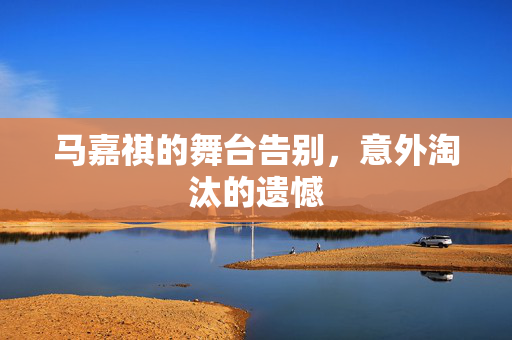 马嘉祺的舞台告别，意外淘汰的遗憾