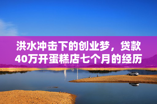 洪水冲击下的创业梦，贷款40万开蛋糕店七个月的经历与反思