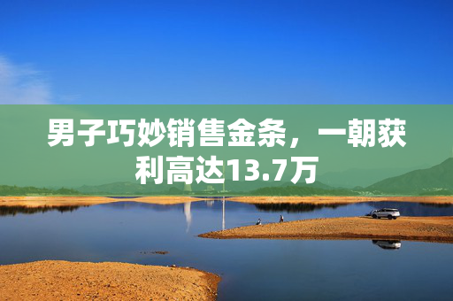 男子巧妙销售金条，一朝获利高达13.7万