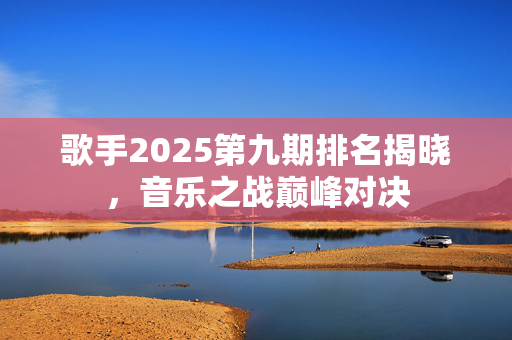 歌手2025第九期排名揭晓，音乐之战巅峰对决