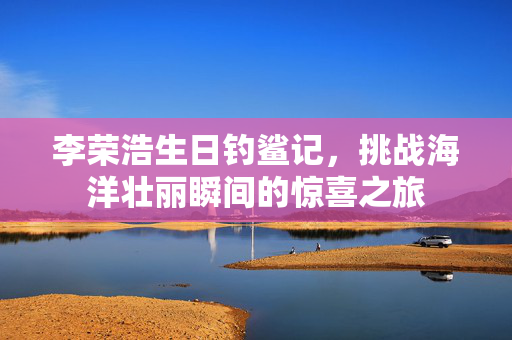 李荣浩生日钓鲨记，挑战海洋壮丽瞬间的惊喜之旅