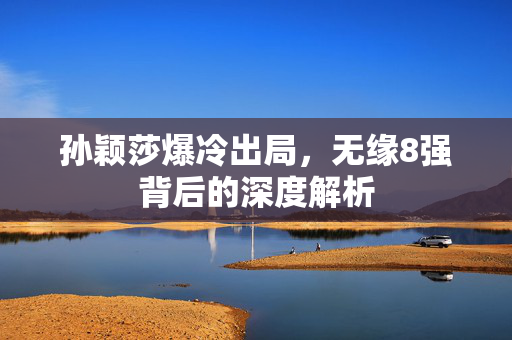 孙颖莎爆冷出局，无缘8强背后的深度解析