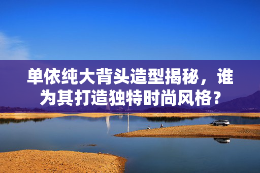 单依纯大背头造型揭秘，谁为其打造独特时尚风格？