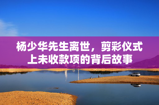 杨少华先生离世，剪彩仪式上未收款项的背后故事