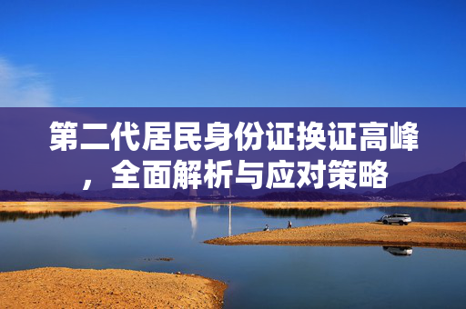 第二代居民身份证换证高峰，全面解析与应对策略