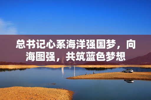 总书记心系海洋强国梦，向海图强，共筑蓝色梦想