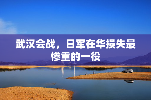 武汉会战，日军在华损失最惨重的一役