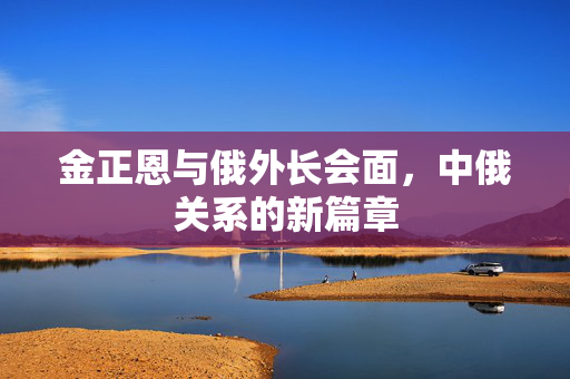 金正恩与俄外长会面，中俄关系的新篇章