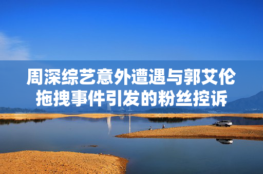 周深综艺意外遭遇与郭艾伦拖拽事件引发的粉丝控诉