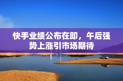 快手业绩公布在即，午后强势上涨引市场期待