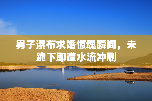 男子瀑布求婚惊魂瞬间，未跪下即遭水流冲刷