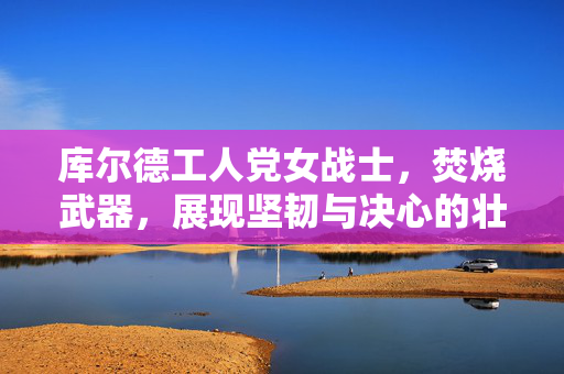 库尔德工人党女战士，焚烧武器，展现坚韧与决心的壮丽画面