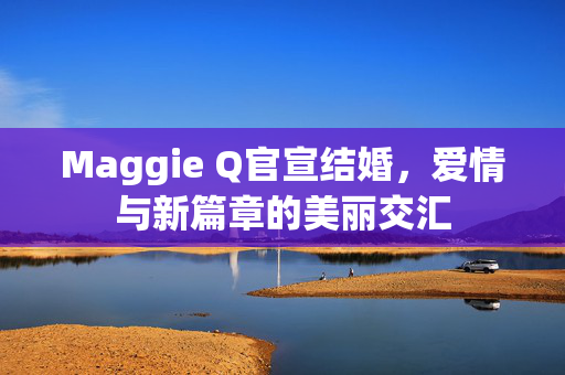 Maggie Q官宣结婚，爱情与新篇章的美丽交汇