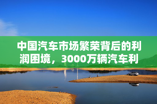 中国汽车市场繁荣背后的利润困境，3000万辆汽车利润不及丰田一家之思考