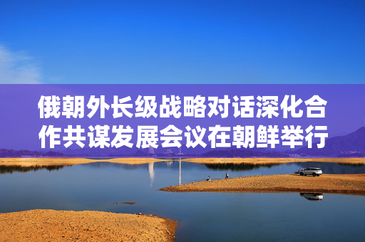 俄朝外长级战略对话深化合作共谋发展会议在朝鲜举行