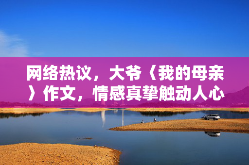 网络热议，大爷〈我的母亲〉作文，情感真挚触动人心