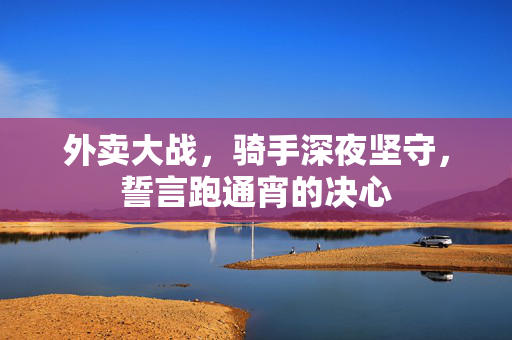 外卖大战，骑手深夜坚守，誓言跑通宵的决心
