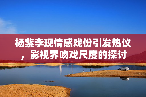 杨紫李现情感戏份引发热议，影视界吻戏尺度的探讨
