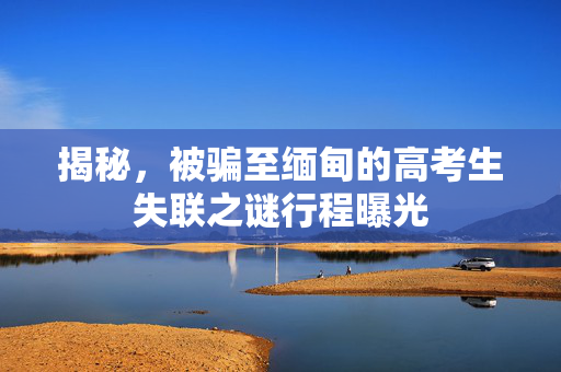 揭秘，被骗至缅甸的高考生失联之谜行程曝光