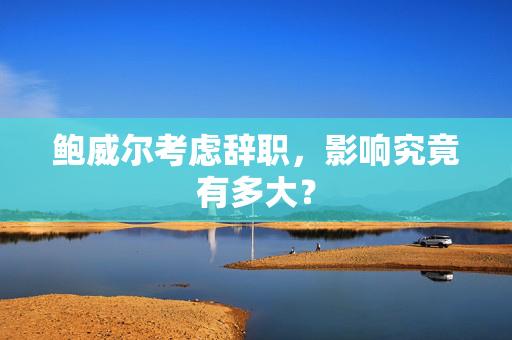 鲍威尔考虑辞职，影响究竟有多大？