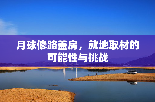 月球修路盖房，就地取材的可能性与挑战