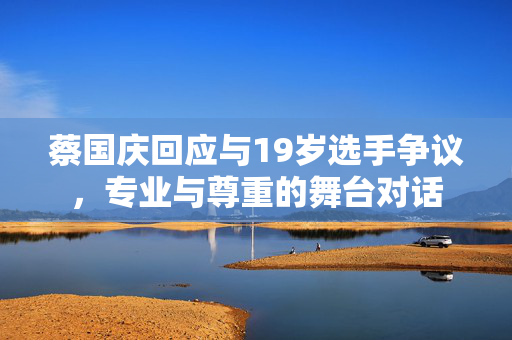 蔡国庆回应与19岁选手争议，专业与尊重的舞台对话