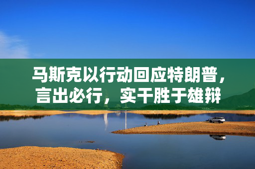马斯克以行动回应特朗普，言出必行，实干胜于雄辩